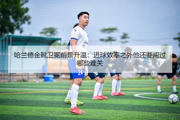 哈兰德金靴卫冕前景升温：进球效率之外他还要闯过哪些难关